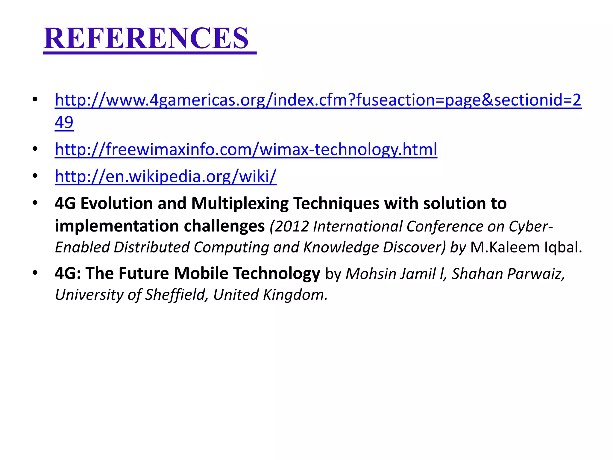 REFERENCES
• http://www.4gamericas.org/index.cfm?fuseaction=page&sectionid=2
49
• http://freewimaxinfo.com/wimax-technology.html
• http://en.wikipedia.org/wiki/
• 4G Evolution and Multiplexing Techniques with solution to
implementation challenges (2012 International Conference on CyberEnabled Distributed Computing and Knowledge Discover) by M.Kaleem Iqbal.

• 4G: The Future Mobile Technology by Mohsin Jamil l, Shahan Parwaiz,
University of Sheffield, United Kingdom.

 