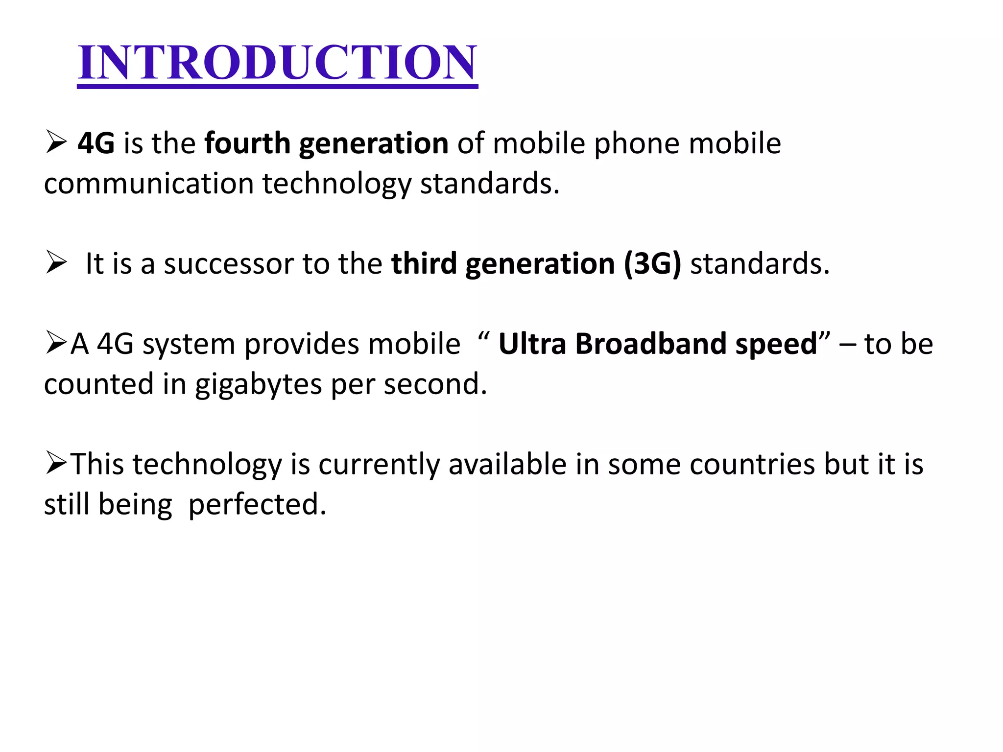 INTRODUCTION
 4G is the fourth generation of mobile phone mobile
communication technology standards.

 It is a successor to the third generation (3G) standards.
A 4G system provides mobile “ Ultra Broadband speed” – to be
counted in gigabytes per second.
This technology is currently available in some countries but it is
still being perfected.

 