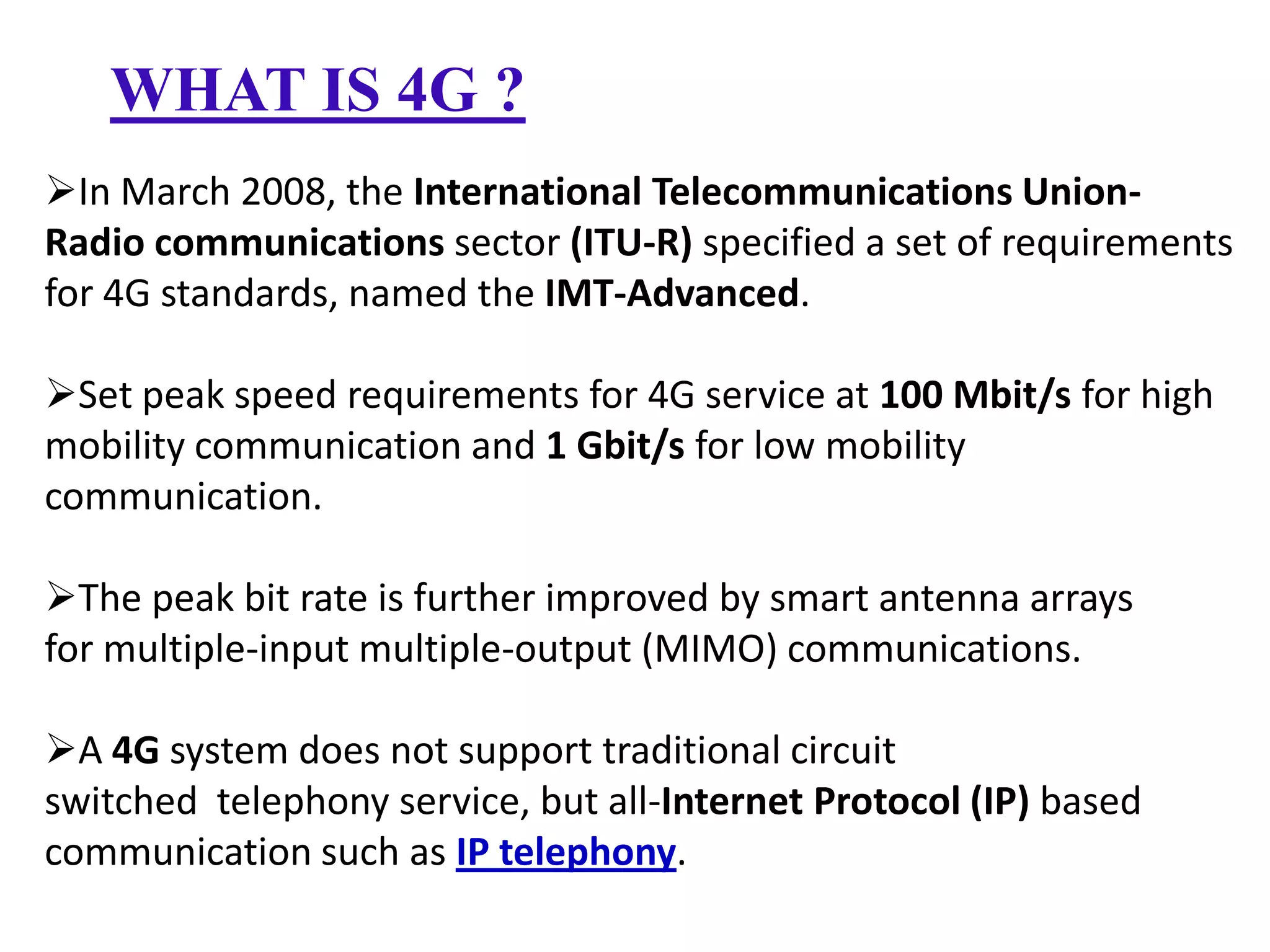 WHAT IS 4G ?
In March 2008, the International Telecommunications UnionRadio communications sector (ITU-R) specified a set of requirements
for 4G standards, named the IMT-Advanced.
Set peak speed requirements for 4G service at 100 Mbit/s for high
mobility communication and 1 Gbit/s for low mobility
communication.
The peak bit rate is further improved by smart antenna arrays
for multiple-input multiple-output (MIMO) communications.

A 4G system does not support traditional circuit
switched telephony service, but all-Internet Protocol (IP) based
communication such as IP telephony.

 