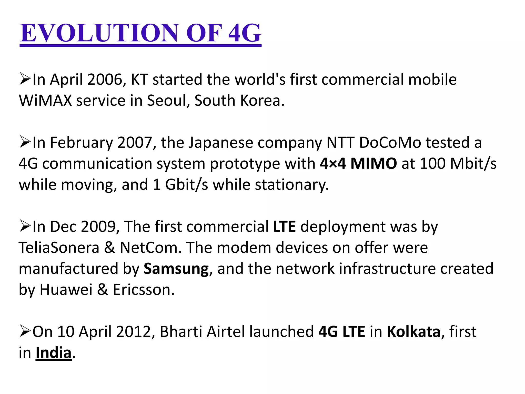 EVOLUTION OF 4G
In April 2006, KT started the world's first commercial mobile
WiMAX service in Seoul, South Korea.
In February 2007, the Japanese company NTT DoCoMo tested a
4G communication system prototype with 4×4 MIMO at 100 Mbit/s
while moving, and 1 Gbit/s while stationary.

In Dec 2009, The first commercial LTE deployment was by
TeliaSonera & NetCom. The modem devices on offer were
manufactured by Samsung, and the network infrastructure created
by Huawei & Ericsson.
On 10 April 2012, Bharti Airtel launched 4G LTE in Kolkata, first
in India.

 