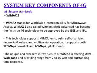 SYSTEM KEY COMPONENTS OF 4G
a) System standards
 WiMAX 2
• WiMAX stands for Worldwide Interoperability for Microwave
Access. WiMAX 2 also called Wireless MAN-Advanced has become
the first true 4G technology to be approved by the IEEE and ITU.
• This technology supports MIMO, femto cells, self-organizing
networks & relays, and multicarrier operation. It supports both
120Mbps downlink and 60Mbps uplink speeds
•The unique and excellent infrastructure of WiMAX is offering UltraWideband and providing range from 2 to 10 GHz and outstanding
time response.

 