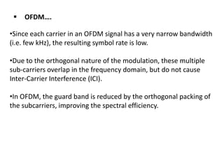 

OFDM….

•Since each carrier in an OFDM signal has a very narrow bandwidth
(i.e. few kHz), the resulting symbol rate is low.
•Due to the orthogonal nature of the modulation, these multiple
sub-carriers overlap in the frequency domain, but do not cause
Inter-Carrier Interference (ICI).

•In OFDM, the guard band is reduced by the orthogonal packing of
the subcarriers, improving the spectral efficiency.

 