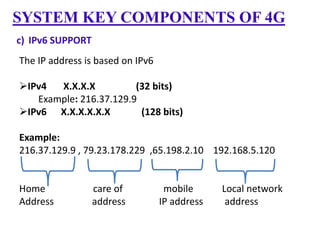 SYSTEM KEY COMPONENTS OF 4G
c) IPv6 SUPPORT

The IP address is based on IPv6
IPv4
X.X.X.X
(32 bits)
Example: 216.37.129.9
IPv6 X.X.X.X.X.X
(128 bits)
Example:
216.37.129.9 , 79.23.178.229 ,65.198.2.10 192.168.5.120

Home
Address

care of
address

mobile
IP address

Local network
address

 