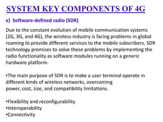 SYSTEM KEY COMPONENTS OF 4G
e) Software-defined radio (SDR)
Due to the constant evolution of mobile communication systems
(2G, 3G, and 4G), the wireless industry is facing problems in global
roaming to provide different services to the mobile subscribers. SDR
technology promises to solve these problems by implementing the
radio functionality as software modules running on a generic
hardware platform.
•The main purpose of SDR is to make a user terminal operate in
different kinds of wireless networks, overcoming
power, cost, size, and compatibility limitations.
•Flexibility and reconfigurability
•Interoperability
•Connectivity

 