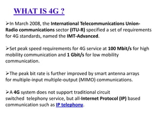 WHAT IS 4G ?
In March 2008, the International Telecommunications UnionRadio communications sector (ITU-R) specified a set of requirements
for 4G standards, named the IMT-Advanced.
Set peak speed requirements for 4G service at 100 Mbit/s for high
mobility communication and 1 Gbit/s for low mobility
communication.
The peak bit rate is further improved by smart antenna arrays
for multiple-input multiple-output (MIMO) communications.

A 4G system does not support traditional circuit
switched telephony service, but all-Internet Protocol (IP) based
communication such as IP telephony.

 