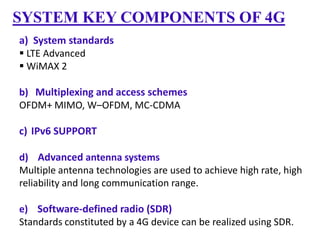 SYSTEM KEY COMPONENTS OF 4G
a) System standards
 LTE Advanced
 WiMAX 2
b) Multiplexing and access schemes
OFDM+ MIMO, W–OFDM, MC-CDMA

c) IPv6 SUPPORT
d) Advanced antenna systems
Multiple antenna technologies are used to achieve high rate, high
reliability and long communication range.
e) Software-defined radio (SDR)
Standards constituted by a 4G device can be realized using SDR.

 