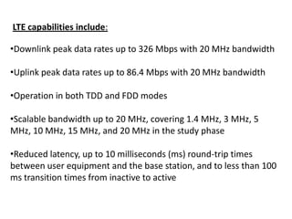 LTE capabilities include:
•Downlink peak data rates up to 326 Mbps with 20 MHz bandwidth

•Uplink peak data rates up to 86.4 Mbps with 20 MHz bandwidth
•Operation in both TDD and FDD modes
•Scalable bandwidth up to 20 MHz, covering 1.4 MHz, 3 MHz, 5
MHz, 10 MHz, 15 MHz, and 20 MHz in the study phase
•Reduced latency, up to 10 milliseconds (ms) round-trip times
between user equipment and the base station, and to less than 100
ms transition times from inactive to active

 