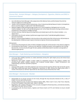 Previous Role - Assistant Manager – Category Development – Cigarettes, Matches and FMCG in
Convenience Channel
 Assistthe National Sales Manager in the preparation of the National Sales and Distribution Plans for the
relevant categories to enable growth
 Enable in the achievement of plans by Analyzing - Sales,Productivity,Market Research trends & Competition
data to providecategory insights to the Trade Marketing team
 Develop Category Understanding through market visits ,track Competitive Intelligenceand act as the
interface between the SBU and Trade Marketing team and to facilitateinformation sharing,communication
and execution of brand plans and New launches
 Collation,Archival, Monitoringand sharingof Sales and related reports with the relevant members on a
regular basis
 Contribute to the Periodic review on performance againstplan to the Trade Marketing &Distribution –
Executive Committee
 Monitor, analyzeand give feedback to the branches on the productivity of the Infrastructure & Contribute to
the development of National Level inputs/ initiatives to improve infrastructureproductivity
Achievements
 Convenience Channel grew by 13% in FY 2013-14 highestamong the all thechannels in the relevant categories.
 Formulated Pan India Contest – Strike Force for Matches. Created excitement and competitive spiritamong
the branches to drive volumes through Periodic updates and Dashboard which resulted in valuegrowth of
10% duringthe period
Area Manager – Trade Marketing and Distribution – Bangalore
 Carry out high visibility launches to create awareness among the right target gro up and ensure buzz
around the product.
 Maintaining high quality visibility in these outlets by negotiating space for the category visibility and
providing high quality visibility solutions and Creating Concept outlets ( Retail Architecture) and
implementing Consumer activation programs
Achievements
 Achieved 36% growth in the Niche segment over previous levels touching all-time high during the period.
 Gold flake modernized pack launch registered a awareness on 80% among the target group withi n 1
month of the launch an all-time high levels for the brand across all launches Pan India.
Area Manager – Key Accounts - Mumbai
 Responsible for an annual Turnover of 24 Crores, through the Key Accounts Channel of ITC, in the 2 nd
largest revenue generating location.
 Handling Retail Accounts of clients like Reliance Retail, ABRL, Metro Cash n Carry, Tata Trent, Shoprite,
D-mart, RK Foodland, India Bulls retail, Haiko in Mumbai.
 Negotiating with Category Managers of the accounts managed for Brand launches, promotional activities,
shelf space and other terms of trade.
 Coordinating with the Brand teams, logistics and finance teams (of ITC and Clients) to ensure smooth
operations.
 