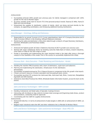 Achievements
 Successfully achieved 150% growth over previous year, for clients managed in comparison with 125%
growth for the rest of Mumbai region.
 An active member of the team to launch ITC’s first personal product brands: Essenza Di Wills, Fiama Di
Wills and Vivel and Bingo
 Streamlined the supplies to distribution centers of clients, which are being serviced directly by the
company, by appointing coordinators, and introducing additional tracking mechanisms.
Area Manager – Greetings, Gifting and Stationery
 Responsible for an annual Turnover of 2.5 Crores, spearheading a team of 3 Company Executives and 9
Sales Promotion Officers in the Greeting, Gifting & Stationery business.
 Monitoring the sales and distribution of the entire state through a network of Super Stockiest, Distributors,
stockiest, Wholesalers and Franchisee Outlets.
Achievements
 Achieved 2nd highest growth all India in Stationery Business & 265 % growth over previous year.
 Worked with major institutional clients for Greeting cards like State Bank of Indore, Grasim Industries,
Union Bank of India for the SOS range of cards.
 Pivotal in formulating and implementing the super stockiest model in the state after doing a thorough
research of the feasibility of the model. First in the country to successfully implement this model
Previous Role – Area Executive – Trade Marketing and Distribution - Kerala
 Handling the mainline FMCG business with a team of distributors, supervisors and salesmen.
 Planning and implementing the distribution, infrastructure for the distributors
Achievements
 Successfully increased revenues by 7% in Tobacco Division in comparison to the 4% growth in the branch.
 Chosen as branch resource in branch estimation and forecasting & stock control.
 Successfully launched ITC products like Ashirvaad Atta, Ashirvaad Salt, Minto, Candy man, Mangaldeep
Agarbathi and AIM matches.
 Selected to share Best Practices like WDIS, Wholesale Dealer Information System, across the team at the
branch.
Sales and Service Technologist – MRF Limited
 Handling Institutional and Retail sales of Specialty Coatings Division.
 Interacting with Architects to bag orders & increase retail coverage and Organizing trade shows, product
demonstrations, conducting trials for approvals
 Coordinating with the C&FA for supplies Achievements
Achievements
 Ranked All India No.1 in terms of achievement of sales targets in 2000 with an achievement of 180% v/s
targets.
 Bagged major industrial orders like BPL and other institutions like Le Meridian & Windsor Manor.
Sales and Service Technologist – Sales and Service technologist - Asian PPG LTD
 