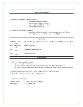 TRAINING PROGRAMS
 Attended the following training programs:
 Distribution Excellence Series
 Competency Management Series
 Achieving through Effective Selling
 Appraisal Skills Workshop
 Conducted the Following Programs:
 Distribution Excellence Series – for salesmen and supervisors (2004)
 Winning Edge Program – for Area Executives (2008)
ACADEMIA
PGDBM (Marketing) All India Management Association Center for Management Education, New Delhi
1998
M. Sc. (Chemistry) Meerut University
1998
BBM Jain Vishwa Bharati Institute
1996
B.Sc. Meerut University
1996
IT EXPOSURE
 SAP - 10 years exposure on the job.
1. Exposure to SD module.
2. Have worked extensively on the Demand forecasting and Stock modules in SAP
3. Have exposure to SIFY forum and Hand held applications for order Capture and Sales reporting.
 Completed Diploma in Information System and Management - 1.5-year duration
 Competitive Strategy –University München (LMU) (Online)
PERSONAL SNIPPETS
Linguistic Abilities : English, Hindi and Malayalam
Date of Birth : 6th
August, 1974
 