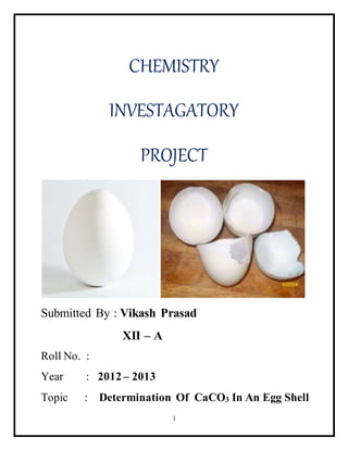 CHEMISTRY 
INVESTAGATORY 
PROJECT 
Submitted By : Vikash Prasad 
1 
XII – A 
Roll No. : 
Year : 2012 – 2013 
Topic : Determination Of CaCO3 In An Egg Shell 
 