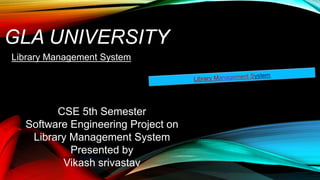 GLA UNIVERSITY
Library Management System
CSE 5th Semester
Software Engineering Project on
Library Management System
Presented by
Vikash srivastav
 