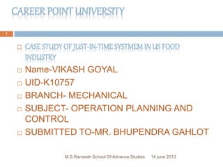 CAREER POINT UNIVERSITY
14 june 2013M.S.Ramaiah School Of Advance Studies
1
 CASESTUDY OF JUST-IN-TIME SYSTMEMIN US FOOD
INDUSTRY
 Name-VIKASH GOYAL
 UID-K10757
 BRANCH- MECHANICAL
 SUBJECT- OPERATION PLANNING AND
CONTROL
 SUBMITTED TO-MR. BHUPENDRA GAHLOT
 