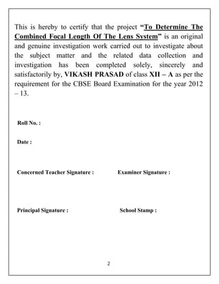 This is hereby to certify that the project “To Determine The 
Combined Focal Length Of The Lens System” is an original 
and genuine investigation work carried out to investigate about 
the subject matter and the related data collection and 
investigation has been completed solely, sincerely and 
satisfactorily by, VIKASH PRASAD of class XII – A as per the 
requirement for the CBSE Board Examination for the year 2012 
– 13. 
2 
Roll No. : 
Date : 
Concerned Teacher Signature : Examiner Signature : 
Principal Signature : School Stamp : 
 