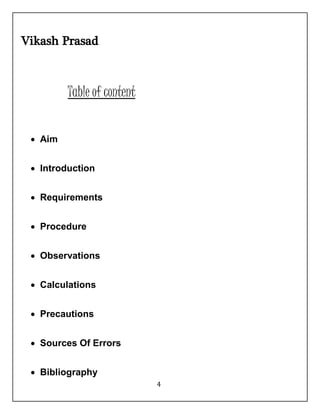4 
Vikash Prasad 
Table of content 
 Aim 
 Introduction 
 Requirements 
 Procedure 
 Observations 
 Calculations 
 Precautions 
 Sources Of Errors 
 Bibliography 
 