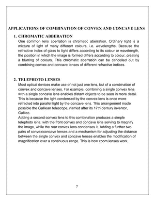 APPLICATIONS OF COMBINATION OF CONVEX AND CONCAVE LENS 
7 
1. CHROMATIC ABBERATION 
One common lens aberration is chromatic aberration. Ordinary light is a 
mixture of light of many different colours, i.e. wavelengths. Because the 
refractive index of glass to light differs according to its colour or wavelength, 
the position in which the image is formed differs according to colour, creating 
a blurring of colours. This chromatic aberration can be cancelled out by 
combining convex and concave lenses of different refractive indices. 
2. TELEPHOTO LENSES 
Most optical devices make use of not just one lens, but of a combination of 
convex and concave lenses. For example, combining a single convex lens 
with a single concave lens enables distant objects to be seen in more detail. 
This is because the light condensed by the convex lens is once more 
refracted into parallel light by the concave lens. This arrangement made 
possible the Galilean telescope, named after its 17th century inventor, 
Galileo. 
Adding a second convex lens to this combination produces a simple 
telephoto lens, with the front convex and concave lens serving to magnify 
the image, while the rear convex lens condenses it. Adding a further two 
pairs of convex/concave lenses and a mechanism for adjusting the distance 
between the single convex and concave lenses enables the modification of 
magnification over a continuous range. This is how zoom lenses work. 
 