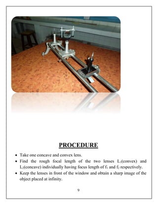 PROCEDURE 
 Take one concave and convex lens. 
 Find the rough focal length of the two lenses L1(convex) and 
L2(concave) individually having focus length of f1 and f2 respectively. 
 Keep the lenses in front of the window and obtain a sharp image of the 
9 
object placed at infinity. 
 