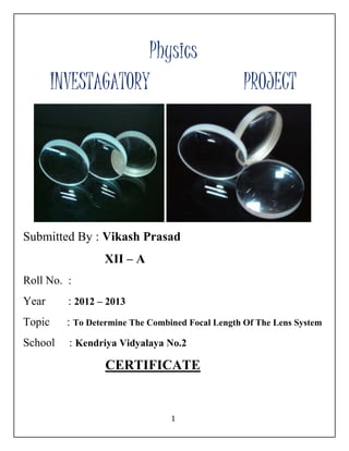 Physics 
INVESTAGATORY PROJECT 
Submitted By : Vikash Prasad 
1 
XII – A 
Roll No. : 
Year : 2012 – 2013 
Topic : To Determine The Combined Focal Length Of The Lens System 
School : Kendriya Vidyalaya No.2 
CERTIFICATE 
 