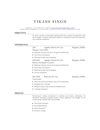 VIKASH SINGH
         MOBILE: +91 9452290461, EMAIL: VIKASHNSINGH@GMAIL.COM
    PERMANENT ADDRESS: VILL-KHAIRA, POST-BAGAHA, DIST-MIRZAPUR-231306


OBJECTIVE
                 To obtain a position in Social Media Marketing field where analytical and quantitative skills
                 will be utilized. A business development position in marketing research with potential to
                 enter marketing management.


EXPERIENCE
                 2010            Apptility Software Pvt. Ltd                           Bangalore, INDIA
                 Managar, Social Media
                    Marketing of product and service through Social Media Sites
                    New business development
                    Marketing through email campaigning.
                 2008-2009       Apptility Software Pvt. Ltd                           Bangalore, INDIA
                 Business Development Executive
                    Marketing of product and service through Social Media Sites
                    New business development
                    Marketing through email campaigning.
                    Account management

                 2007-2008             Realestory Pvt. Ltd.                            Bangalore, INDIA
                 Team Leader
                    Setup sales pitch for generating revenue for the organization.
                    Managing team of 6 people.
                    Managed company blogs through knowledgebase posts.
                    Campaign management.

PROFILE
                 Self-motivated, visionary professional in marketing and business development for
                 information technology, providing business solution applications and blogging for the
                 company projects. Specific skills and knowledge:

                    New business developer
                    Social Media Marketer
                    Sales lead generator
                    Interactive strategist
 