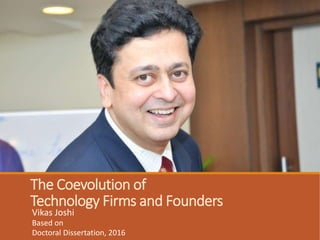The Coevolution of
Technology Firms and Founders
Vikas Joshi
Based on
Doctoral Dissertation, 2016
Alexandra Michel, Ph.D. (Chair)
Sharon Ravitch, Ph. D.
Candice Reimers, Ed. D.
University of Pennsylvania
Dissertation Committee
 