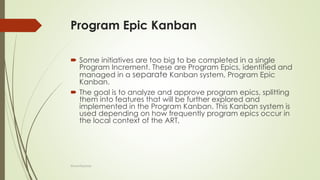 Program Epic Kanban
 Some initiatives are too big to be completed in a single
Program Increment. These are Program Epics, identified and
managed in a separate Kanban system, Program Epic
Kanban.
 The goal is to analyze and approve program epics, splitting
them into features that will be further explored and
implemented in the Program Kanban. This Kanban system is
used depending on how frequently program epics occur in
the local context of the ART,
@LeanExplorer
 