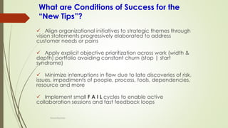What are Conditions of Success for the
“New Tips”?
✓ Align organizational initiatives to strategic themes through
vision statements progressively elaborated to address
customer needs or pains
✓ Apply explicit objective prioritization across work (width &
depth) portfolio avoiding constant churn (stop | start
syndrome)
✓ Minimize interruptions in flow due to late discoveries of risk,
issues, impediments of people, process, tools, dependencies,
resource and more
✓ Implement small F A I L cycles to enable active
collaboration sessions and fast feedback loops
@LeanExplorer
 