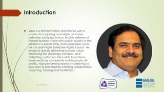 Introduction
 Vikas is a transformation practitioner with a
passion for applying Lean-Agile principles,
behaviors and practices to enable delivery of
highest business value with built-in quality at the
earliest in a predictably and sustainable cycle.
He is a Lean-Agile Enterprise Agility Coach. He
excels at quickly delivering business value,
simplifying the seemingly complex, and
delighting customers. He is able to achieve
these results by consistently building radically
prolific, high performing teams by believing to
look listen & learn before initiating collaboration,
coaching, training and facilitation.
@LeanExplorer
 