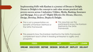 Implementing SAFe with Kanban is a journey of Dream to Delight.
Dream to Delight is the concept to cash value stream practiced with
proven success across 5 industries: Utilities, Media, Banking, Insurance
and Mortgage. It is a set of 7 Highly Effective Ds: Dream, Discover,
Design, Develop, Deliver, Deploy & Delight.
 This is not a presentation on
benefits of Kanban Method or
the SAFe Framework
 This assumes we the
participants know the Kanban
Method & the SAFe
Framework
 This presents how the Kanban Method & the SAFe Framework
complement each other in leading enterprise to agility and
prosperity
@LeanExplorer
 