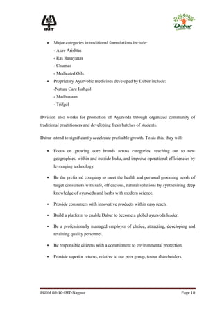    Major categories in traditional formulations include:
       - Asav Arishtas
       - Ras Rasayanas
       - Churnas
       - Medicated Oils
      Proprietary Ayurvedic medicines developed by Dabur include:
       -Nature Care Isabgol
       - Madhuvaani
       - Trifgol

Division also works for promotion of Ayurveda through organized community of
traditional practitioners and developing fresh batches of students.

Dabur intend to significantly accelerate profitable growth. To do this, they will:

      Focus on growing core brands across categories, reaching out to new
       geographies, within and outside India, and improve operational efficiencies by
       leveraging technology.

      Be the preferred company to meet the health and personal grooming needs of
       target consumers with safe, efficacious, natural solutions by synthesizing deep
       knowledge of ayurveda and herbs with modern science.

      Provide consumers with innovative products within easy reach.

      Build a platform to enable Dabur to become a global ayurveda leader.

      Be a professionally managed employer of choice, attracting, developing and
       retaining quality personnel.

      Be responsible citizens with a commitment to environmental protection.

      Provide superior returns, relative to our peer group, to our shareholders.




PGDM 08-10-IMT-Nagpur                                                            Page 10
 