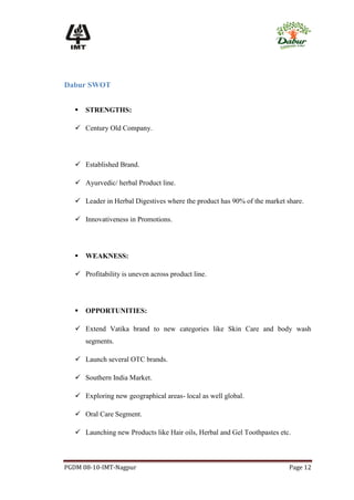 Dabur SWOT


      STRENGTHS:

    Century Old Company.




    Established Brand.

    Ayurvedic/ herbal Product line.

    Leader in Herbal Digestives where the product has 90% of the market share.

    Innovativeness in Promotions.




      WEAKNESS:

    Profitability is uneven across product line.




      OPPORTUNITIES:

    Extend Vatika brand to new categories like Skin Care and body wash
       segments.

    Launch several OTC brands.

    Southern India Market.

    Exploring new geographical areas- local as well global.

    Oral Care Segment.

    Launching new Products like Hair oils, Herbal and Gel Toothpastes etc.



PGDM 08-10-IMT-Nagpur                                                     Page 12
 