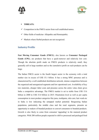     THREATS:

     Competition in the FMCG sector from well established names.

     Other fields of medicine- Allopathic and Homeopathic.

     Markets where Herbal products are not recognized.


Industry Profile


Fast Moving Consumer Goods (FMCG), also known as Consumer Packaged
Goods (CPG), are products that have a quick turnover and relatively low cost.
Though the absolute profit made on FMCG products is relatively small, they
generally sell in large numbers and so the cumulative profit on such products can be
large.

The Indian FMCG sector is the fourth largest sector in the economy with a total
market size in excess of US$ 15.1 billion. It has a strong MNC presence and is
characterized by a well established distribution network, intense competition between
the organized and unorganized segments and low operational cost. Availability of key
raw materials, cheaper labor costs and presence across the entire value chain gives
India a competitive advantage. The FMCG market is set to treble from US$ 15.6
billion in 2008 to US$ 33.4 billion in 2015. Penetration level as well as per capita
consumption in most product categories like jams, toothpaste, skin care, hair wash etc
in India is low indicating the untapped market potential. Burgeoning Indian
population, particularly the middle class and the rural segments, presents an
opportunity to makers of branded products to convert consumers to branded products.
Growth is also likely to come from consumer 'upgrading' in the matured product
categories. With 200 million people expected to shift to processed and packaged food




PGDM 08-10-IMT-Nagpur                                                         Page 13
 
