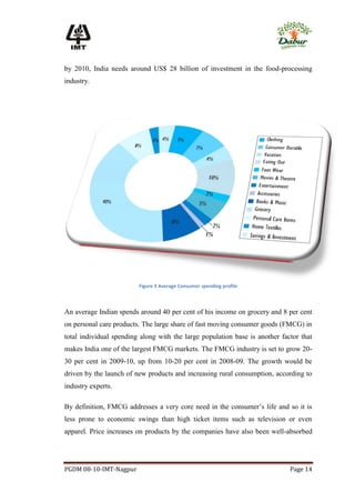 by 2010, India needs around US$ 28 billion of investment in the food-processing
industry.




                         Figure 3 Average Consumer spending profile



An average Indian spends around 40 per cent of his income on grocery and 8 per cent
on personal care products. The large share of fast moving consumer goods (FMCG) in
total individual spending along with the large population base is another factor that
makes India one of the largest FMCG markets. The FMCG industry is set to grow 20-
30 per cent in 2009-10, up from 10-20 per cent in 2008-09. The growth would be
driven by the launch of new products and increasing rural consumption, according to
industry experts.

By definition, FMCG addresses a very core need in the consumer’s life and so it is
less prone to economic swings than high ticket items such as television or even
apparel. Price increases on products by the companies have also been well-absorbed




PGDM 08-10-IMT-Nagpur                                                        Page 14
 