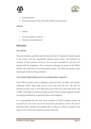    Export potential.
      Increasing income levels will result in faster revenue growth.

Threats:

      Imports

      Tax and regulatory structure.
      Slowdown in rural demand.

Policy issues

Tax reforms

The government has gradually removed the restrictions on imports of consumer goods
in the country and also significantly reduced custom duties. The domestic tax
structure of these products, however, has not been rationalized to provide level
playing field for competition. This is adversely affecting the growth of the FMCG
industry and could have far reaching adverse impact. The following taxation issues
need urgent attention of the government:

1) Extremely high incidence of tax on certain product categories.

Some FMCG products such as shampoos, processed food, soft drinks and toiletries
containing alcohol attract high rates of excise duty and sales tax. The total tax
incidence in some cases is more than 60 per cent of the cost or more than 30 per cent
of MRP. Such high tax incidence hampers growth of these product categories besides
encouraging manufacture of spurious products and smuggling.

It is recommended that the total excise incidence of FMCG products should not
exceed 16 per cent in the case of non food items and eight per cent in the case of
processed foods. Similarly, the marginal rates of sales tax, which is currently in the
range of 10 to 25 per cent, should not exceed 12 per cent.




PGDM 08-10-IMT-Nagpur                                                         Page 16
 