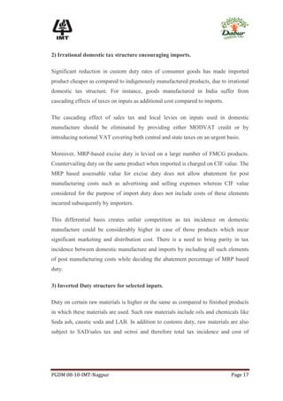 2) Irrational domestic tax structure encouraging imports.

Significant reduction in custom duty rates of consumer goods has made imported
product cheaper as compared to indigenously manufactured products, due to irrational
domestic tax structure. For instance, goods manufactured in India suffer from
cascading effects of taxes on inputs as additional cost compared to imports.

The cascading effect of sales tax and local levies on inputs used in domestic
manufacture should be eliminated by providing either MODVAT credit or by
introducing notional VAT covering both central and state taxes on an urgent basis.

Moreover, MRP-based excise duty is levied on a large number of FMCG products.
Countervailing duty on the same product when imported is charged on CIF value. The
MRP based assessable value for excise duty does not allow abatement for post
manufacturing costs such as advertising and selling expenses whereas CIF value
considered for the purpose of import duty does not include costs of these elements
incurred subsequently by importers.

This differential basis creates unfair competition as tax incidence on domestic
manufacture could be considerably higher in case of those products which incur
significant marketing and distribution cost. There is a need to bring parity in tax
incidence between domestic manufacture and imports by including all such elements
of post manufacturing costs while deciding the abatement percentage of MRP based
duty.

3) Inverted Duty structure for selected inputs.

Duty on certain raw materials is higher or the same as compared to finished products
in which these materials are used. Such raw materials include oils and chemicals like
Soda ash, caustic soda and LAB. In addition to customs duty, raw materials are also
subject to SAD/sales tax and octroi and therefore total tax incidence and cost of




PGDM 08-10-IMT-Nagpur                                                          Page 17
 
