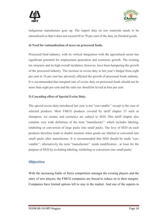 indigenous manufacture goes up. The import duty on raw materials needs to be
rationalized so that it does not exceed 60 to 70 per cent of the duty on finished goods.

4) Need for rationalization of taxes on processed foods.

Processed food industry, with its vertical integration with the agricultural sector has
significant potential for employment generation and economic growth. The existing
tax structure and its high overall incidence, however, have been hampering the growth
of the processed industry. The increase in excise duty in last year’s budget from eight
per cent to 16 per cent has adversely affected the growth of processed foods industry.
It is recommended that marginal rate of excise duty on processed foods should not be
more than eight per cent and the sales tax should be levied at four per cent.

5) Cascading effect of Special Excise Duty.

The special excise duty introduced last year is not "cen-vatable’’ except in the case of
selected products. Most FMCG products covered by tariff chapter 33 such as
shampoos, ice creams and cosmetics are subject to SED. This tariff chapter also
contains very wide definition of the term "manufacture’’ which includes labeling,
relabeling or conversion of large packs into small packs. The levy of SED on such
products therefore leads to double taxation when goods are labeled or converted into
small packs after manufacture. It is recommended that SED should be made "cen-
vatable’’; alternatively the term "manufacture’’ needs modification , at least for the
purpose of SED by excluding labeling, relabeling or conversion into small packs.


Objective


With the increasing battle of fierce competition amongst the existing players and the
entry of new players, the FMCG companies are forced to reduce on to their margins.
Companies have limited options left to stay in the market. And one of the aspects to




PGDM 08-10-IMT-Nagpur                                                            Page 18
 