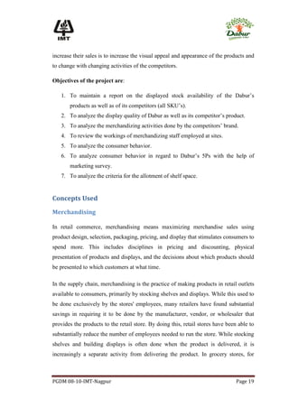 increase their sales is to increase the visual appeal and appearance of the products and
to change with changing activities of the competitors.

Objectives of the project are:

   1. To maintain a report on the displayed stock availability of the Dabur’s
       products as well as of its competitors (all SKU’s).
   2. To analyze the display quality of Dabur as well as its competitor’s product.
   3. To analyze the merchandizing activities done by the competitors’ brand.
   4. To review the workings of merchandizing staff employed at sites.
   5. To analyze the consumer behavior.
   6. To analyze consumer behavior in regard to Dabur’s 5Ps with the help of
       marketing survey.
   7. To analyze the criteria for the allotment of shelf space.


Concepts Used

Merchandising

In retail commerce, merchandising means maximizing merchandise sales using
product design, selection, packaging, pricing, and display that stimulates consumers to
spend more. This includes disciplines in pricing and discounting, physical
presentation of products and displays, and the decisions about which products should
be presented to which customers at what time.

In the supply chain, merchandising is the practice of making products in retail outlets
available to consumers, primarily by stocking shelves and displays. While this used to
be done exclusively by the stores' employees, many retailers have found substantial
savings in requiring it to be done by the manufacturer, vendor, or wholesaler that
provides the products to the retail store. By doing this, retail stores have been able to
substantially reduce the number of employees needed to run the store. While stocking
shelves and building displays is often done when the product is delivered, it is
increasingly a separate activity from delivering the product. In grocery stores, for



PGDM 08-10-IMT-Nagpur                                                            Page 19
 