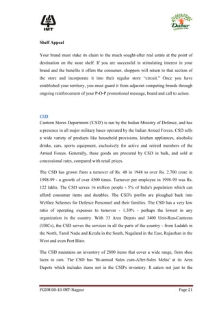 Shelf Appeal

Your brand must stake its claim to the much sought-after real estate at the point of
destination on the store shelf. If you are successful in stimulating interest in your
brand and the benefits it offers the consumer, shoppers will return to that section of
the store and incorporate it into their regular store “circuit.” Once you have
established your territory, you must guard it from adjacent competing brands through
ongoing reinforcement of your P-O-P promotional message, brand and call to action.




CSD
Canteen Stores Department ('CSD') is run by the Indian Ministry of Defence, and has
a presence in all major military bases operated by the Indian Armed Forces. CSD sells
a wide variety of products like household provisions, kitchen appliances, alcoholic
drinks, cars, sports equipment, exclusively for active and retired members of the
Armed Forces. Generally, these goods are procured by CSD in bulk, and sold at
concessional rates, compared with retail prices.

The CSD has grown from a turnover of Rs. 48 in 1948 to over Rs. 2.700 crore in
1998-99 - a growth of over 4500 times. Turnover per employee in 1998-99 was Rs.
122 lakhs. The CSD serves 16 million people - 5% of India's population which can
afford consumer items and durables. The CSD's profits are ploughed back into
Welfare Schemes for Defence Personnel and their families. The CSD has a very low
ratio of operating expenses to turnover - 1.30% - perhaps the lowest in any
organization in the country. With 33 Area Depots and 3400 Unit-Run-Canteens
(URCs), the CSD serves the services in all the parts of the country - from Ladakh in
the North, Tamil Nadu and Kerala in the South, Nagaland in the East, Rajasthan in the
West and even Port Blair.

The CSD maintains an inventory of 2800 items that cover a wide range, from shoe
laces to cars. The CSD has 'Bi-annual Sales cum-After-Sales Melas' at its Area
Depots which includes items not in the CSD's inventory. It caters not just to the




PGDM 08-10-IMT-Nagpur                                                         Page 21
 