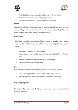      Refined by Dabur to provide traditional goodness with best quality.
        Reinforces the immune system & helps fight disease.
        Trusted health provider of a majority of Indian households.
Odonil

Originally bought from Balsara the brand is properly placed in active air freshener
category. The product is available in block as well as aerosol form. The problem area
for the company is the threat from low priced substitutes.

Dabur Honey

Dabur India Limited saw the potential of honey beyond its remedial value. Helping
every household imbibe the goodness of this natural wonder liquid in their day-to-
day life.

        Dabur Honey launched as a food product
        Largest player in the branded honey market, commanding 80% of the total
         share
        Recently launched n convenient easy to use squeeze pack.
        Focusing on promoting food led usage.

Real
Most preferred taste and wide acceptance-A research conducted by Synovate.

        Fastest growing brand-6th National dairy and Beverage Seminar.
        HACCP and GMP Certifications-Societe Generale De Surveillance


Reports prepared


To facilitate the project work, 5 different reports were prepared covering all the
aspects of the project.




PGDM 08-10-IMT-Nagpur                                                          Page 25
 