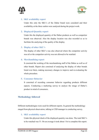 1. SKU availability report
       Under this only the SKU’s of the Dabur brand were considerd and their
       availability at the three outlets were analyzed during the project work.

   2. Displayed Quantity report
       Under this the displayed quantity of the Dabur products as well as competitor
       brands was observed. Also the display location was also recorded so as to
       facilitate the analyzing of the quality of the display.

   3. Display of other SKU’s
       The display of other SKU’s was also observed where the competitor activity
       was nil or the competitor activity was not allowed to be watched.

   4. Merchandising report
       It consisted the working of the merchandising staff of the Dabur as well as of
       other brands. Report also consisted of analyzing the display of other brands
       listed over there, making necessary changes to improve and re-evaluating the
       whole procedure.

   5. Consumer Behavior
       It consisted of recording consumer behavior regarding products different
       aspects. Conducting a marketing survey to analyze the image of Dabur’s
       product in mind of consumers.


Methodology followed


Different methodologies were used for different reports. In general the methodology
ranged from physical observation, talking to CSD manager to conducting survey.

   1. SKU availability report
       Under this physical check of the displayed quantity was done. The total SKU’s
       to be watched was 51. On an average it took about 1 hr to complete this report.



PGDM 08-10-IMT-Nagpur                                                             Page 26
 