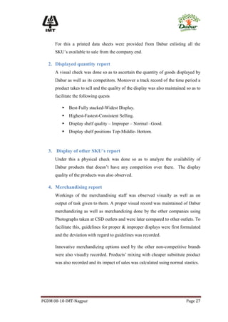 For this a printed data sheets were provided from Dabur enlisting all the
      SKU’s available to sale from the company end.

   2. Displayed quantity report
      A visual check was done so as to ascertain the quantity of goods displayed by
      Dabur as well as its competitors. Moreover a track record of the time period a
      product takes to sell and the quality of the display was also maintained so as to
      facilitate the following quests

            Best-Fully stacked-Widest Display.
            Highest-Fastest-Consistent Selling.
            Display shelf quality – Improper – Normal –Good.
            Display shelf positions Top-Middle- Bottom.



   3. Display of other SKU’s report
      Under this a physical check was done so as to analyze the availability of
      Dabur products that doesn’t have any competition over there. The display
      quality of the products was also observed.

   4. Merchandising report
      Workings of the merchandising staff was observed visually as well as on
      output of task given to them. A proper visual record was maintained of Dabur
      merchandizing as well as merchandizing done by the other companies using
      Photographs taken at CSD outlets and were later compared to other outlets. To
      facilitate this, guidelines for proper & improper displays were first formulated
      and the deviation with regard to guidelines was recorded.

      Innovative merchandizing options used by the other non-competitive brands
      were also visually recorded. Products’ mixing with cheaper substitute product
      was also recorded and its impact of sales was calculated using normal stastics.




PGDM 08-10-IMT-Nagpur                                                          Page 27
 