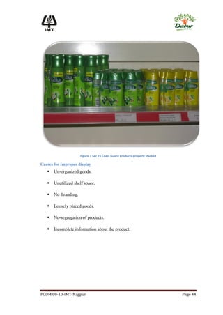 Figure 7 Sec 23 Coast Guard Products properly stacked

Causes for Improper display
      Un-organized goods.

      Unutilized shelf space.

      No Branding.

      Loosely placed goods.

      No-segregation of products.

      Incomplete information about the product.




PGDM 08-10-IMT-Nagpur                                                         Page 44
 