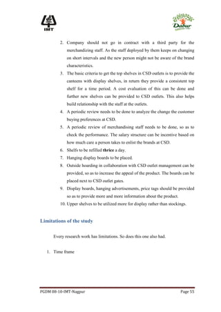 2. Company should not go in contract with a third party for the
             merchandizing staff. As the staff deployed by them keeps on changing
             on short intervals and the new person might not be aware of the brand
             characteristics.
         3. The basic criteria to get the top shelves in CSD outlets is to provide the
             canteens with display shelves, in return they provide a consistent top
             shelf for a time period. A cost evaluation of this can be done and
             further new shelves can be provided to CSD outlets. This also helps
             build relationship with the staff at the outlets.
         4. A periodic review needs to be done to analyze the change the customer
             buying preferences at CSD.
         5. A periodic review of merchandising staff needs to be done, so as to
             check the performance. The salary structure can be incentive based on
             how much care a person takes to enlist the brands at CSD.
         6. Shelfs to be refilled thrice a day.
         7. Hanging display boards to be placed.
         8. Outside hoarding in collaboration with CSD outlet management can be
             provided, so as to increase the appeal of the product. The boards can be
             placed next to CSD outlet gates.
         9. Display boards, hanging advertisements, price tags should be provided
             so as to provide more and more information about the product.
         10. Upper shelves to be utilized more for display rather than stockings.


Limitations of the study

      Every research work has limitations. So does this one also had.


   1. Time frame




PGDM 08-10-IMT-Nagpur                                                         Page 55
 