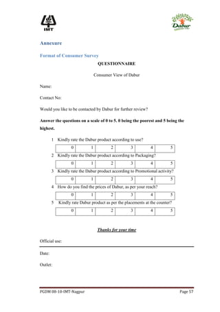Annexure

Format of Consumer Survey
                                   QUESTIONNAIRE

                                  Consumer View of Dabur

Name:

Contact No:

Would you like to be contacted by Dabur for further review?

Answer the questions on a scale of 0 to 5. 0 being the poorest and 5 being the
highest.

        1 Kindly rate the Dabur product according to use?
                   0          1           2         3          4          5
        2 Kindly rate the Dabur product according to Packaging?
                   0          1           2         3          4          5
        3 Kindly rate the Dabur product according to Promotional activity?
                   0          1           2         3          4          5
        4 How do you find the prices of Dabur, as per your reach?
                   0          1           2         3          4          5
        5   Kindly rate Dabur product as per the placements at the counter?
                   0          1           2         3          4          5



                                   Thanks for your time

Official use:

Date:

Outlet:




PGDM 08-10-IMT-Nagpur                                                         Page 57
 