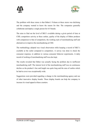 The problem with these stores is that Dabur’s Volume at these stores was declining
and the company wanted to know the reason for that. The companies generally
collaborate and deploy a single person for 4-5 brands.

The aims to find out the level of SKU’s available during a given period of time at
CSD, competitors activity at these outlets, quality of the display of Dabur products
with comparison to that of competitors, the working style of merchandising staff and
alternatives to improve the merchandising at CSD.

The methodology adopted was visual observation while keeping a record of SKU’s
available at the outlet compared to competitors. A survey was done to check the
consumer response, in addition to various consumer behavior experiments. A daily
record of working of merchandising staff was also kept.

The results revealed that Dabur was actually facing the problem due to inefficient
merchandizing staff. The interest level of the merchandizing staff was on continuous
decline as the product’s line and length was quite long and the area of outlets which
he had to cover was exceptionally wide.

Suggestions were provided regarding a change in the merchandising agency and use
of other innovative display boards. These display boards can help the company to
increase its visual appeal at these counters.




PGDM 08-10-IMT-Nagpur                                                         Page 6
 