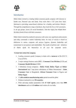 Introduction

Dabur India Limited is a leading Indian consumer goods company with interests in
health care, Personal care and foods. Over more than a 125 years have been
dedicated to providing nature-based solutions for a healthy and holistic lifestyle.
Through the comprehensive range of products, they touch the lives of all consumers,
in all age groups, across all social boundaries. And this legacy has helped them
develop a bond of trust with their consumers.


Dabur India Limited has marked its presence with some very significant achievements
and today commands a market leadership status. Its story of success is based on
dedication to nature, corporate and process hygiene, dynamic leadership and
commitment to our partners and stakeholders. The results of policies and initiatives
of       Dabur   speak    for   themselves     in   all   over    the   corporate   sector.


Certain facts about the company.

         Leading consumer goods Company in India with a turnover of Rs.2233.72
          Crore (FY07).
         2 major strategic business units (SBU) - Consumer Care Division (CCD) and
          Consumer Health Division (CHD).
         3 Subsidiary Group companies - Dabur Foods, Dabur Nepal and Dabur
          International and 3 step down subsidiaries of Dabur International - Asian
          Consumer Care in Bangladesh, African Consumer Care in Nigeria and
          Dabur Egypt.
         13 ultra-modern manufacturing units spread around the globe
         Products marketed in over 50 countries.
         Wide and deep market penetration with 47 C&F agents, more than 5000
          distributors and over 1.5 million retail outlets all over India.




PGDM 08-10-IMT-Nagpur                                                               Page 7
 