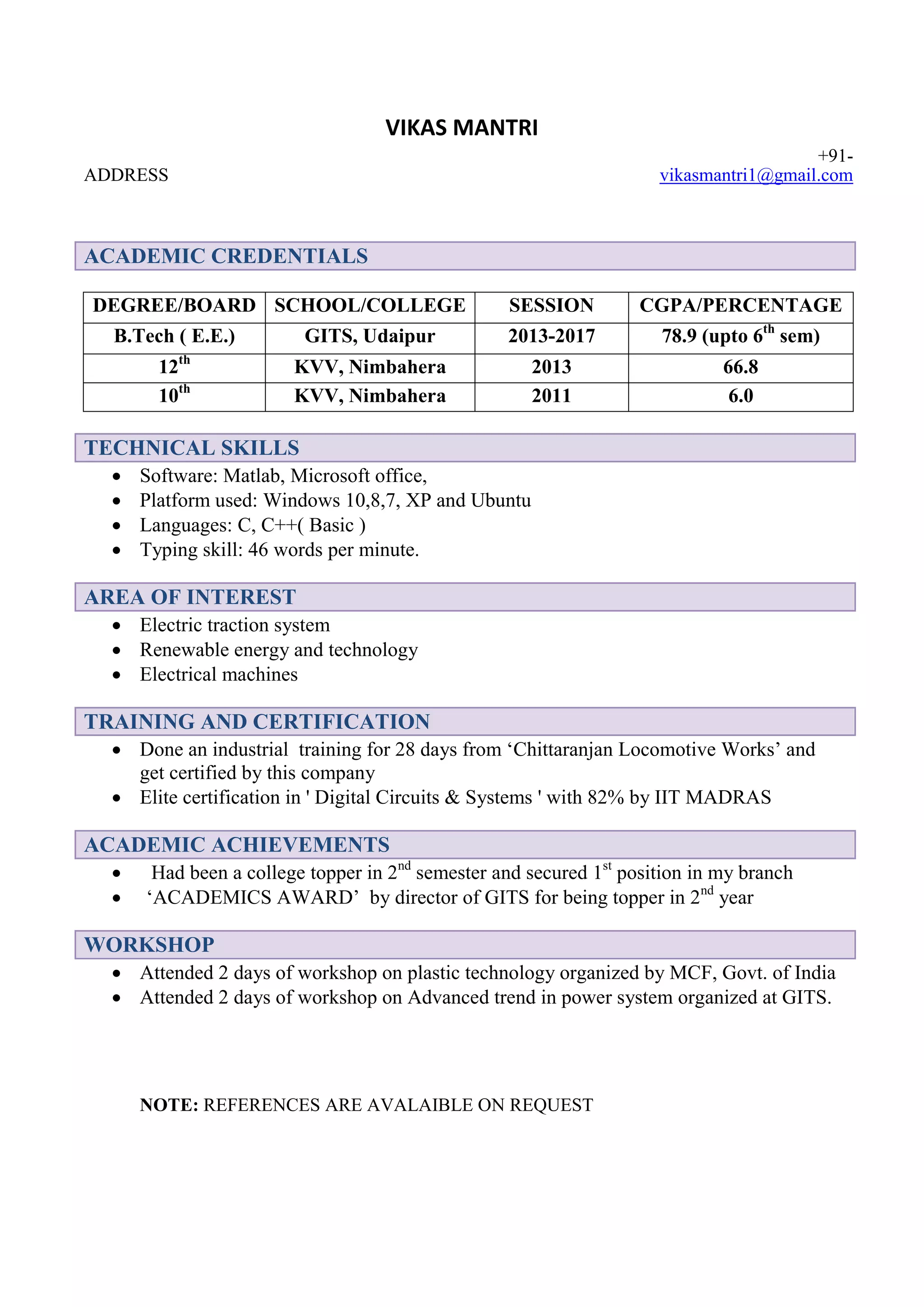 VIKAS MANTRI
ADDRESS
+91-
vikasmantri1@gmail.com
ACADEMIC CREDENTIALS
DEGREE/BOARD SCHOOL/COLLEGE SESSION CGPA/PERCENTAGE
B.Tech ( E.E.) GITS, Udaipur 2013-2017 78.9 (upto 6th
sem)
12th
KVV, Nimbahera 2013 66.8
10th
KVV, Nimbahera 2011 6.0
TECHNICAL SKILLS
Software: Matlab, Microsoft office,
Platform used: Windows 10,8,7, XP and Ubuntu
Languages: C, C++( Basic )
Typing skill: 46 words per minute.
AREA OF INTEREST
Electric traction system
Renewable energy and technology
Electrical machines
TRAINING AND CERTIFICATION
Done an industrial training for 28 days from ‘Chittaranjan Locomotive Works’ and
get certified by this company
Elite certification in ' Digital Circuits & Systems ' with 82% by IIT MADRAS
ACADEMIC ACHIEVEMENTS
Had been a college topper in 2nd
semester and secured 1st
position in my branch
‘ACADEMICS AWARD’ by director of GITS for being topper in 2nd
year
WORKSHOP
Attended 2 days of workshop on plastic technology organized by MCF, Govt. of India
Attended 2 days of workshop on Advanced trend in power system organized at GITS.
NOTE: REFERENCES ARE AVALAIBLE ON REQUEST
