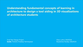 Understanding fundamental concepts of learning in
architecture to design a tool aiding in 3D visualizations
of architecture students
Final Year Design Project
Guide: Prof.(Dr.) Pradeep Yammiyawar
Vikas Luthra 10020544
Maulishree Pandey 10020524
 