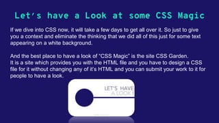 Let’s have a Look at some CSS Magic
If we dive into CSS now, it will take a few days to get all over it. So just to give
you a context and eliminate the thinking that we did all of this just for some text
appearing on a white background.
And the best place to have a look of “CSS Magic” is the site CSS Garden.
It is a site which provides you with the HTML file and you have to design a CSS
file for it without changing any of it’s HTML and you can submit your work to it for
people to have a look.
 
