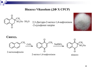 4
Вікасол Vikasolum (ДФ Х СРСР)
O
O
CH3
SO3
Na .3H2O 2,3-Дигідро-2-метил-1,4-нафтохінон
-2-сульфонат натрію
Синтез.
CH3 CH3
O
O
O
O
CH3
SO3NaCrO3 NaHSO3
2-метилнафталін
2-метил-1,4-нафтохінон вікасол
 