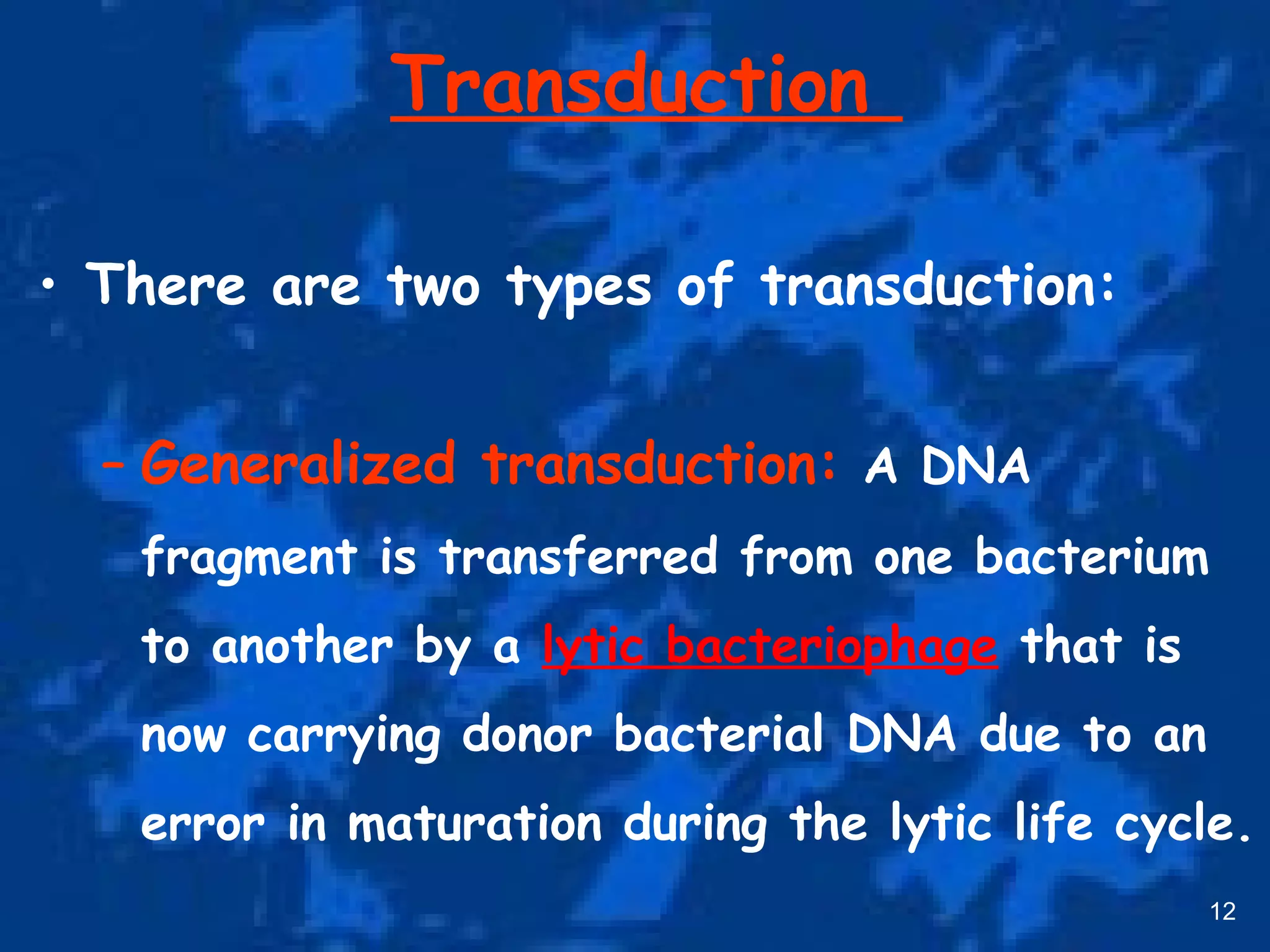 Transduction
• There are two types of transduction:
– Generalized transduction: A DNA
fragment is transferred from one bacterium
to another by a lytic bacteriophage that is
now carrying donor bacterial DNA due to an
error in maturation during the lytic life cycle.
12
 